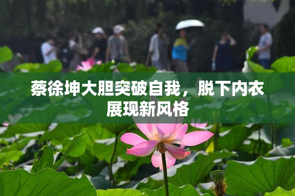 蔡徐坤大胆突破自我，脱下内衣展现新风格