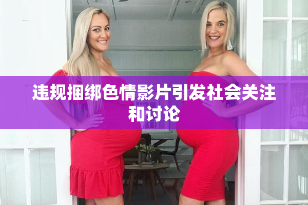 违规捆绑色情影片引发社会关注和讨论
