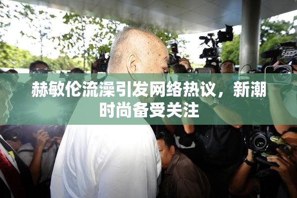 赫敏伦流澡引发网络热议，新潮时尚备受关注