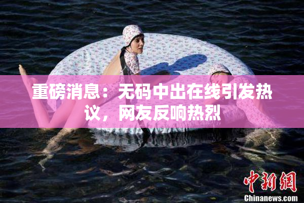 重磅消息：无码中出在线引发热议，网友反响热烈