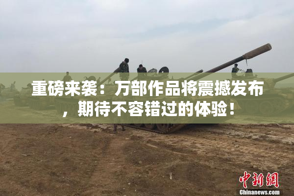 重磅来袭：万部作品将震撼发布，期待不容错过的体验！
