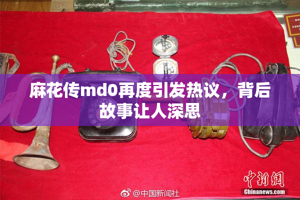 麻花传md0再度引发热议，背后故事让人深思