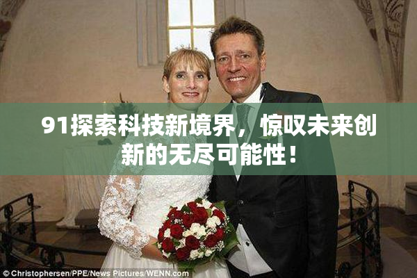 91探索科技新境界，惊叹未来创新的无尽可能性！
