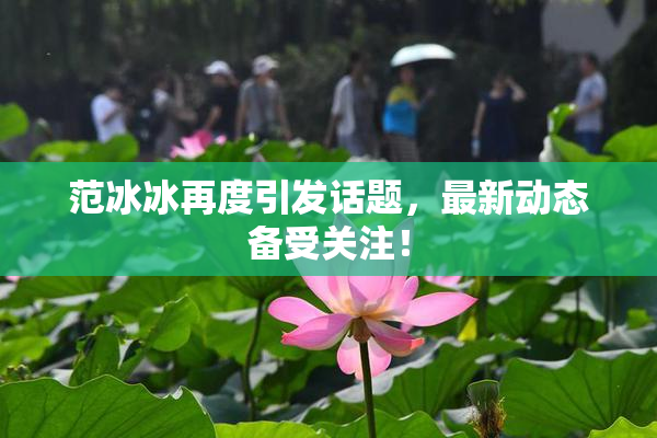 范冰冰再度引发话题，最新动态备受关注！