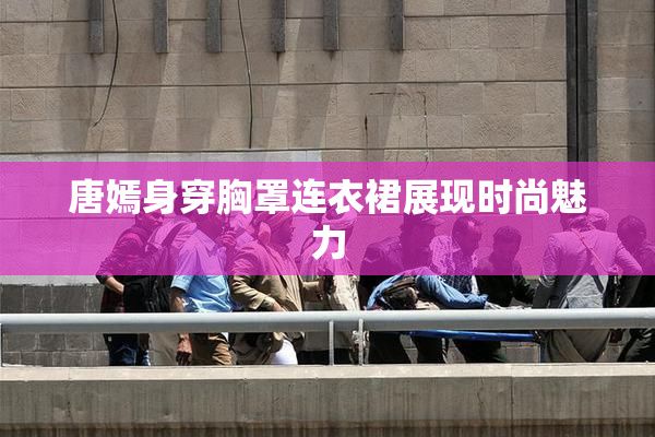 唐嫣身穿胸罩连衣裙展现时尚魅力