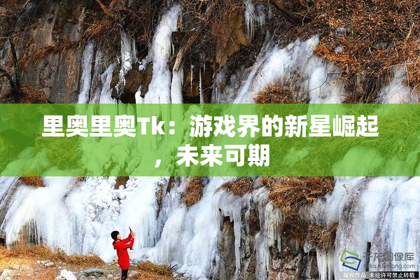 里奥里奥Tk：游戏界的新星崛起，未来可期