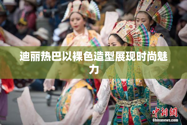 迪丽热巴以裸色造型展现时尚魅力