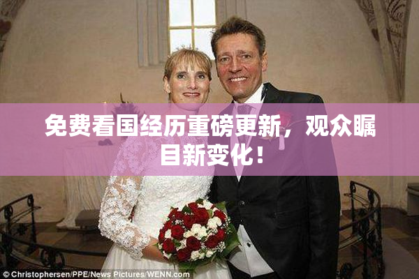 免费看国经历重磅更新，观众瞩目新变化！