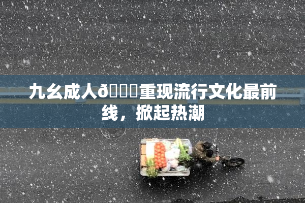 九幺成人🔞重现流行文化最前线，掀起热潮