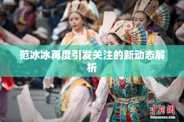 范冰冰再度引发关注的新动态解析