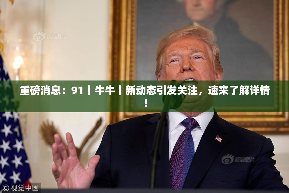重磅消息：91丨牛牛丨新动态引发关注，速来了解详情！