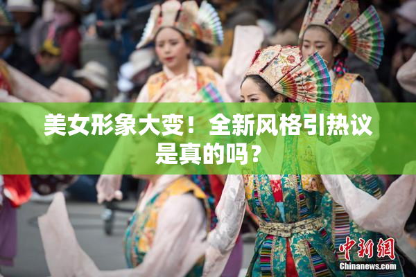 美女形象大变！全新风格引热议是真的吗？