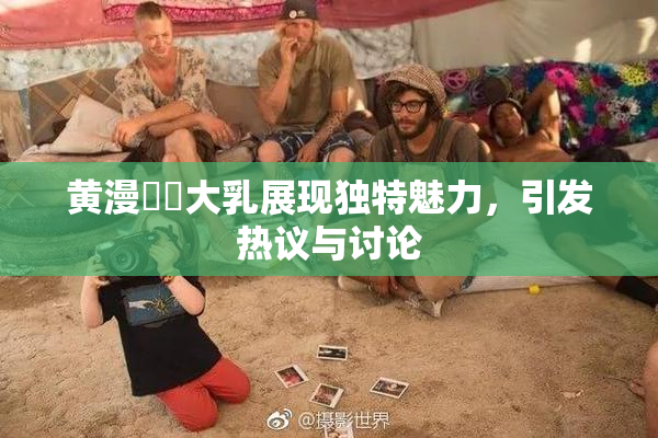 黄漫❌‌大乳展现独特魅力，引发热议与讨论