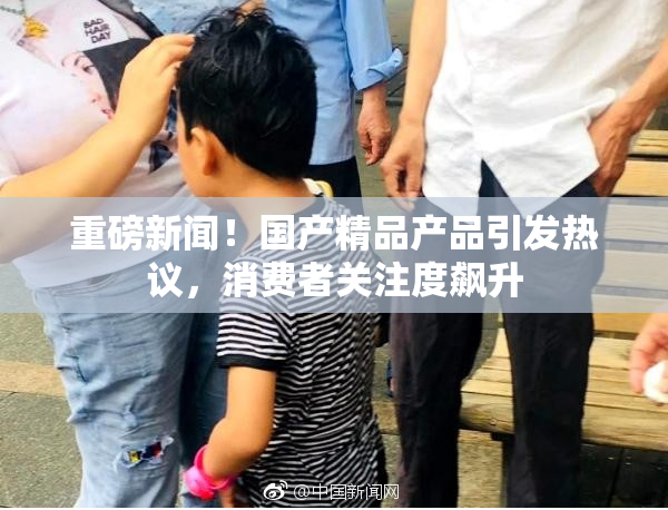 重磅新闻！国产精品产品引发热议，消费者关注度飙升