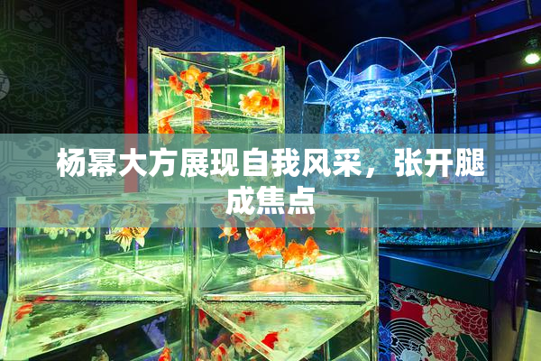 杨幂大方展现自我风采，张开腿成焦点