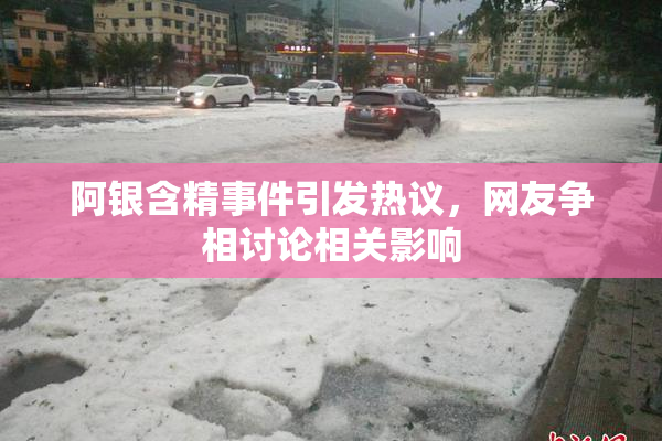 阿银含精事件引发热议，网友争相讨论相关影响