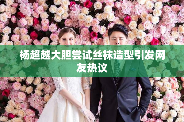 杨超越大胆尝试丝袜造型引发网友热议