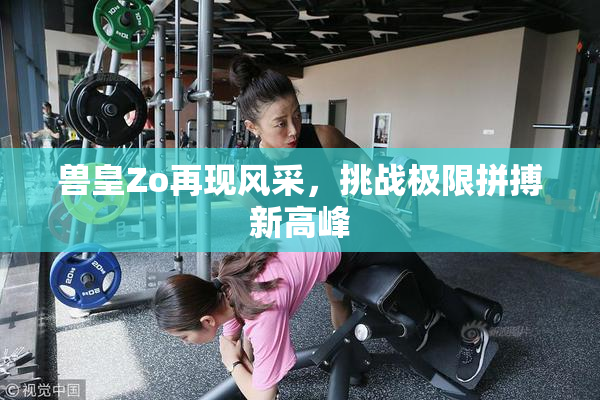 兽皇Zo再现风采，挑战极限拼搏新高峰