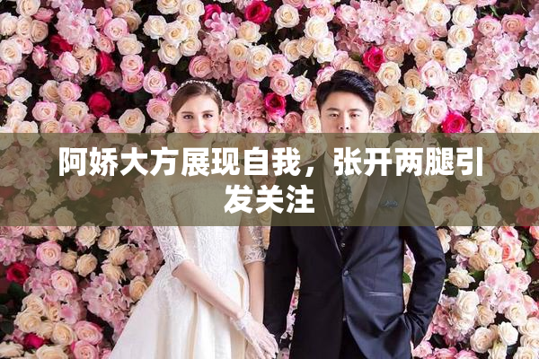 阿娇大方展现自我，张开两腿引发关注
