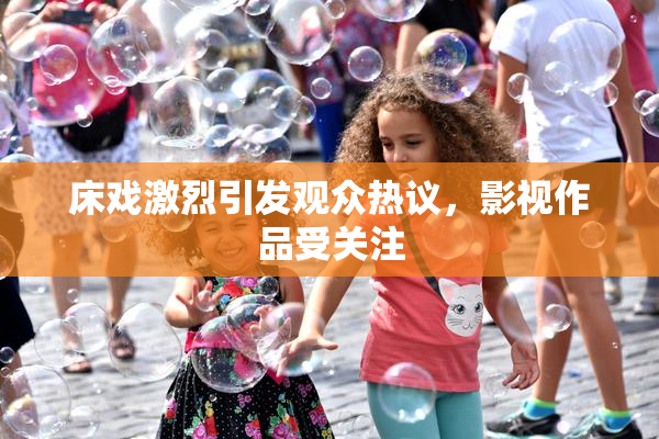 床戏激烈引发观众热议，影视作品受关注
