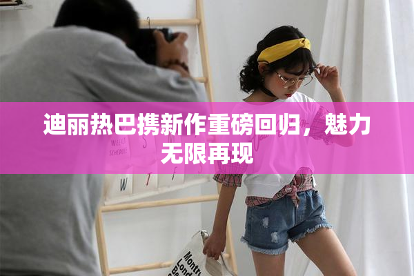 迪丽热巴携新作重磅回归，魅力无限再现