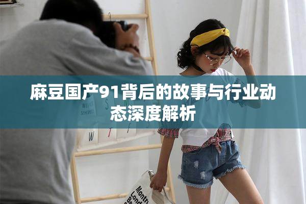 麻豆国产91背后的故事与行业动态深度解析