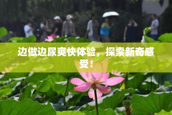 边做边尿爽快体验，探索新奇感受！