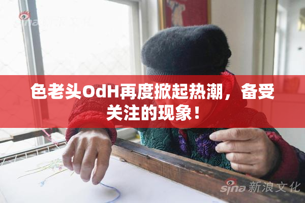 色老头OdH再度掀起热潮，备受关注的现象！