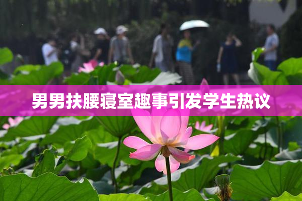 男男扶腰寝室趣事引发学生热议