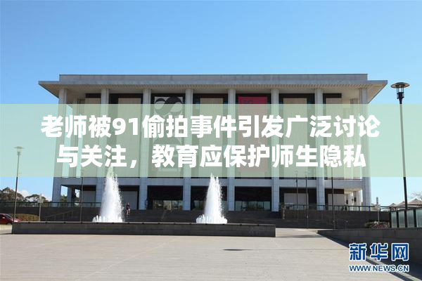 老师被91偷拍事件引发广泛讨论与关注，教育应保护师生隐私