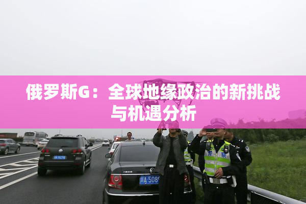 俄罗斯G：全球地缘政治的新挑战与机遇分析