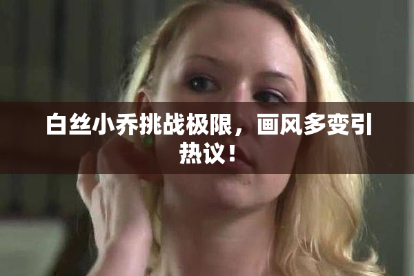 白丝小乔挑战极限，画风多变引热议！