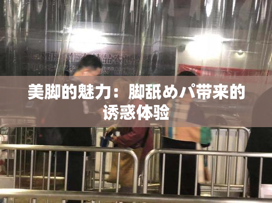 美脚的魅力：脚舐めパ带来的诱惑体验