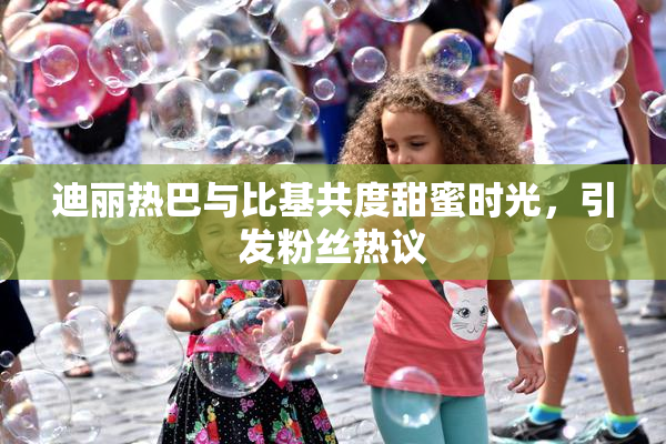 迪丽热巴与比基共度甜蜜时光，引发粉丝热议