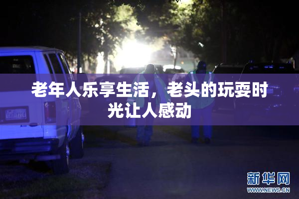 老年人乐享生活，老头的玩耍时光让人感动