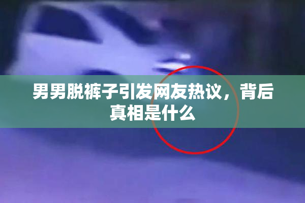 男男脱裤子引发网友热议，背后真相是什么