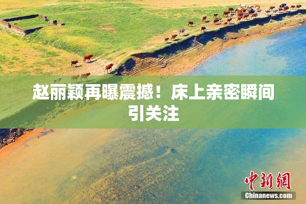 赵丽颖再曝震撼！床上亲密瞬间引关注