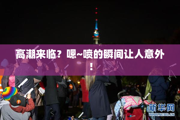 高潮来临？嗯~喷的瞬间让人意外！