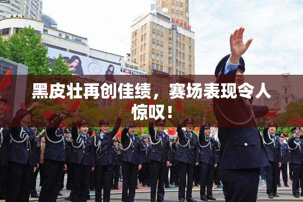 黑皮壮再创佳绩，赛场表现令人惊叹！