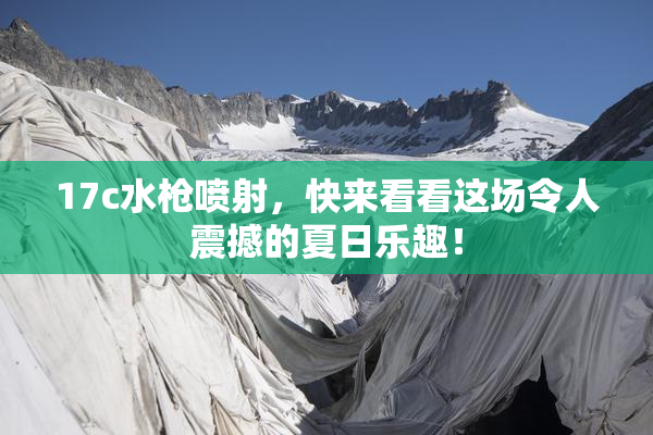 17c水枪喷射，快来看看这场令人震撼的夏日乐趣！
