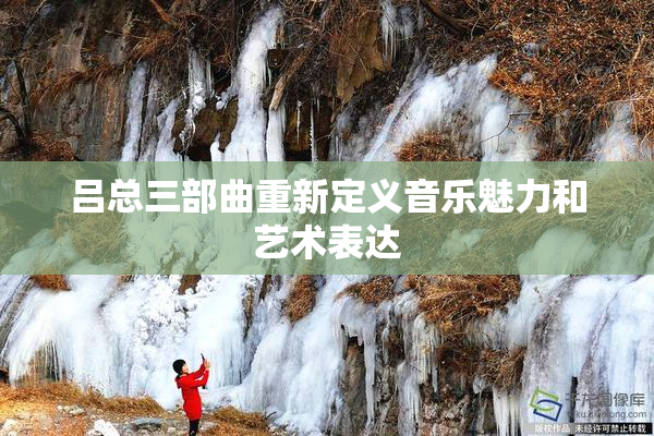 吕总三部曲重新定义音乐魅力和艺术表达