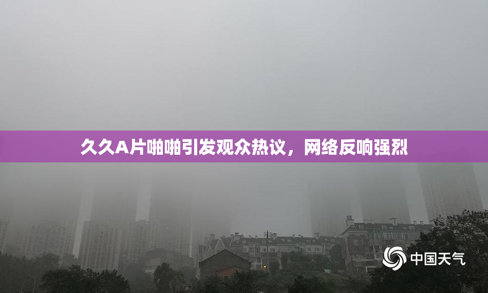 久久A片啪啪引发观众热议，网络反响强烈
