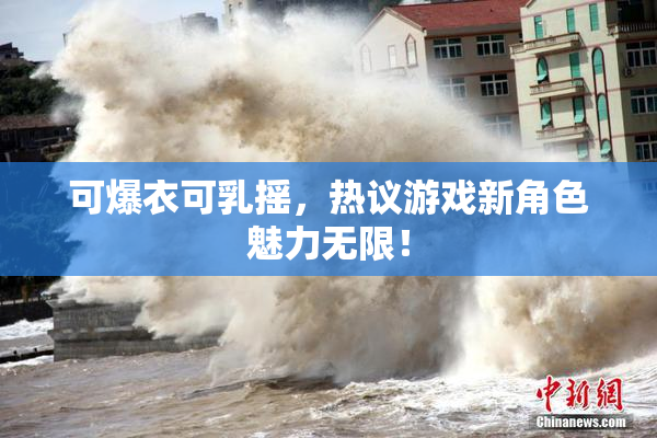 可爆衣可乳摇，热议游戏新角色魅力无限！