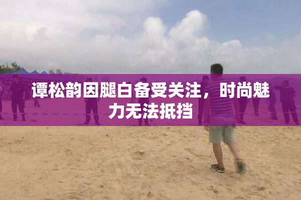 谭松韵因腿白备受关注，时尚魅力无法抵挡