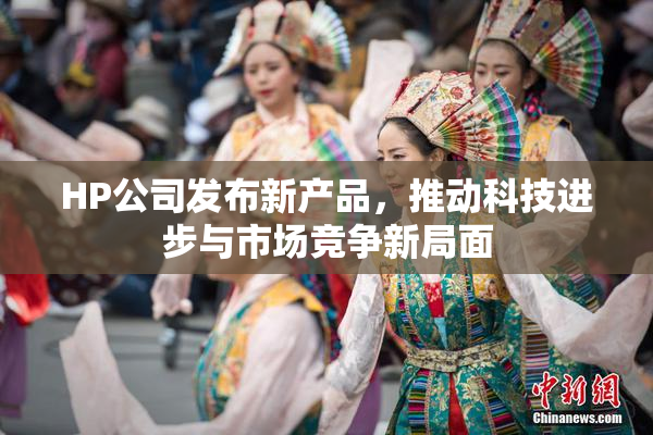 HP公司发布新产品，推动科技进步与市场竞争新局面