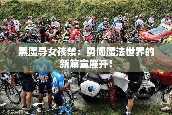黑魔导女孩禁：勇闯魔法世界的新篇章展开！
