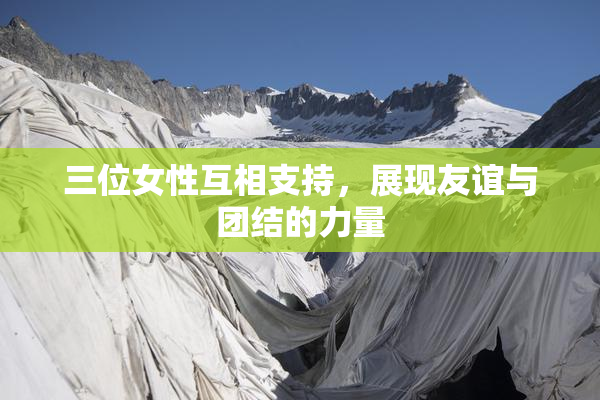 三位女性互相支持，展现友谊与团结的力量