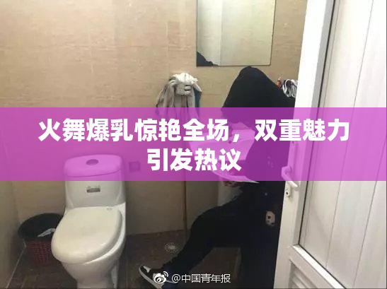 火舞爆乳惊艳全场，双重魅力引发热议