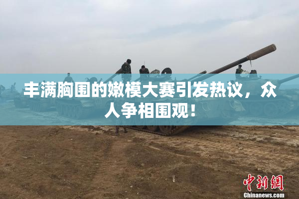 丰满胸围的嫩模大赛引发热议，众人争相围观！