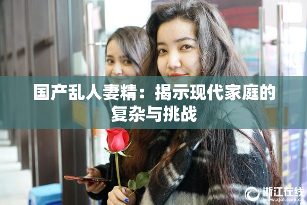 国产乱人妻精：揭示现代家庭的复杂与挑战